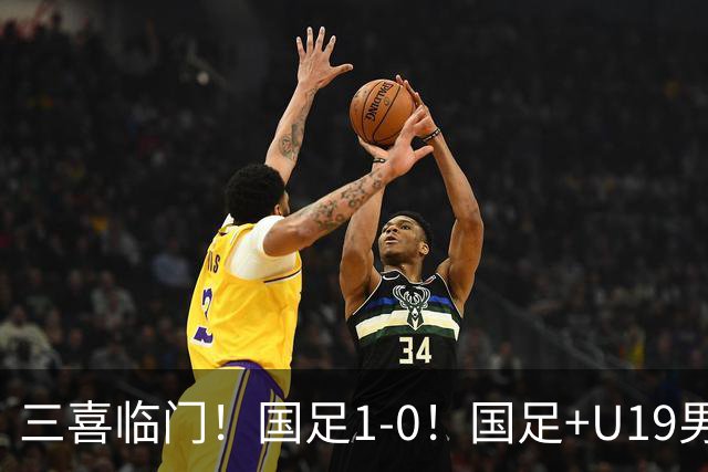 三喜临门！国足1-0！国足+U19男足齐赢球，U23国足爆发，补时绝杀